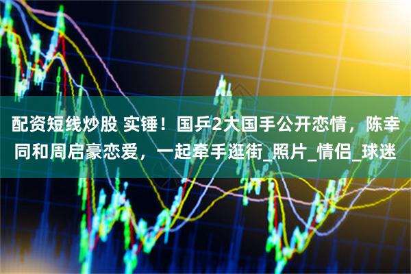 配资短线炒股 实锤！国乒2大国手公开恋情，陈幸同和周启豪恋爱，一起牵手逛街_照片_情侣_球迷