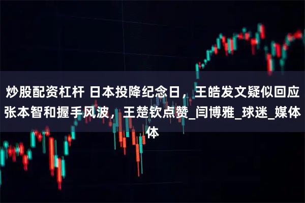 炒股配资杠杆 日本投降纪念日，王皓发文疑似回应张本智和握手风波，王楚钦点赞_闫博雅_球迷_媒体