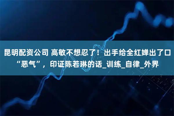 昆明配资公司 高敏不想忍了！出手给全红婵出了口“恶气”，印证陈若琳的话_训练_自律_外界