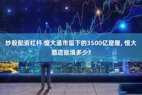 炒股配资杠杆 恒大退市留下的3500亿窟窿, 恒大酒店能填多少?