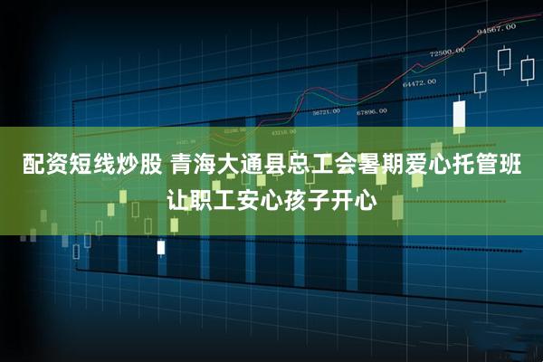配资短线炒股 青海大通县总工会暑期爱心托管班让职工安心孩子开心