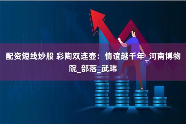 配资短线炒股 彩陶双连壶：情谊越千年_河南博物院_部落_武玮