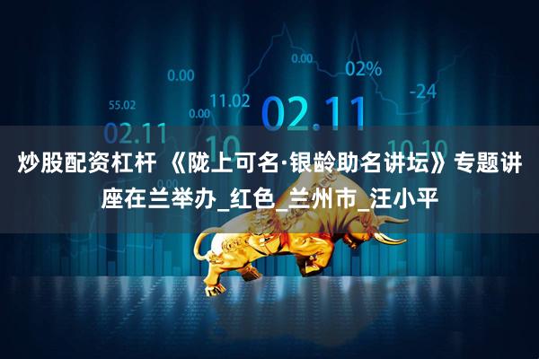 炒股配资杠杆 《陇上可名·银龄助名讲坛》专题讲座在兰举办_红色_兰州市_汪小平