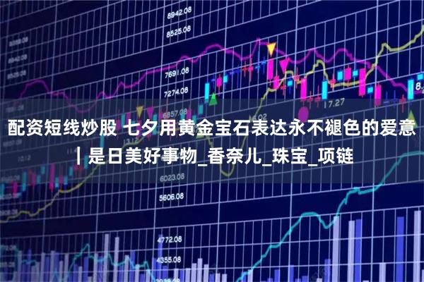 配资短线炒股 七夕用黄金宝石表达永不褪色的爱意｜是日美好事物_香奈儿_珠宝_项链
