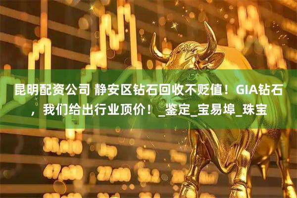 昆明配资公司 静安区钻石回收不贬值！GIA钻石，我们给出行业顶价！_鉴定_宝易埠_珠宝