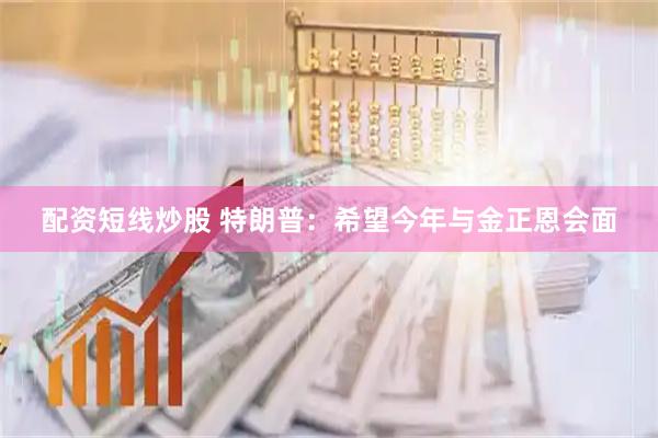 配资短线炒股 特朗普：希望今年与金正恩会面