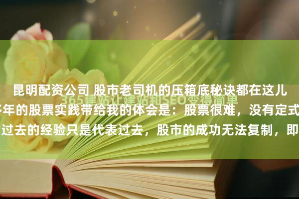 昆明配资公司 股市老司机的压箱底秘诀都在这儿了（一套完整体系） 多年的股票实践带给我的体会是：股票很难，没有定式，过去的经验只是代表过去，股市的成功无法复制，即便同一个人也无法复制自己...
