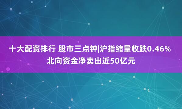 十大配资排行 股市三点钟|沪指缩量收跌0.46% 北向资金净卖出近50亿元