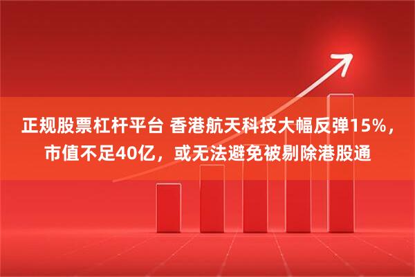 正规股票杠杆平台 香港航天科技大幅反弹15%，市值不足40亿，或无法避免被剔除港股通