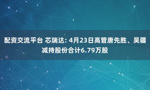 配资交流平台 芯瑞达: 4月23日高管唐先胜、吴疆减持股份合计6.79万股