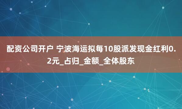 配资公司开户 宁波海运拟每10股派发现金红利0.2元_占归_金额_全体股东