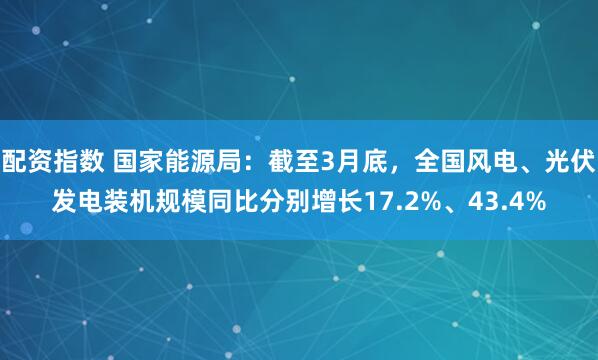 配资指数 国家能源局：截至3月底，全国风电、光伏发电装机规模同比分别增长17.2%、43.4%