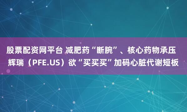 股票配资网平台 减肥药“断腕”、核心药物承压  辉瑞（PFE.US）欲“买买买”加码心脏代谢短板