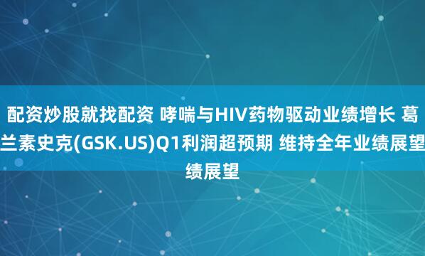配资炒股就找配资 哮喘与HIV药物驱动业绩增长 葛兰素史克(GSK.US)Q1利润超预期 维持全年业绩展望