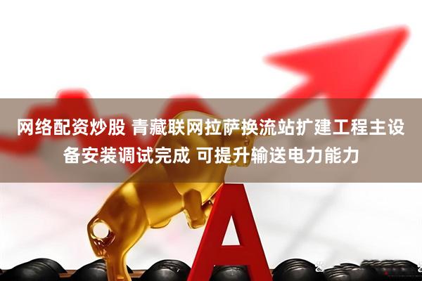 网络配资炒股 青藏联网拉萨换流站扩建工程主设备安装调试完成 可提升输送电力能力