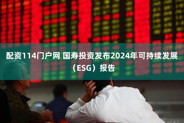 配资114门户网 国寿投资发布2024年可持续发展（ESG）报告