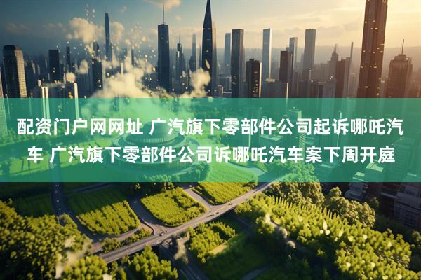 配资门户网网址 广汽旗下零部件公司起诉哪吒汽车 广汽旗下零部件公司诉哪吒汽车案下周开庭