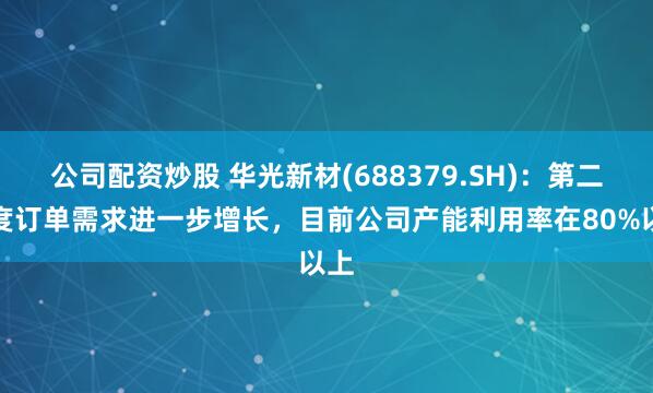 公司配资炒股 华光新材(688379.SH)：第二季度订单需求进一步增长，目前公司产能利用率在80%以上