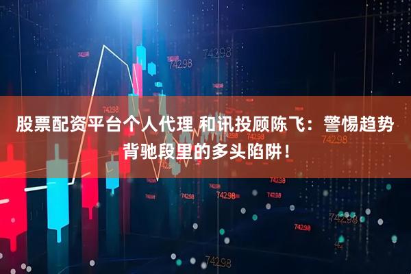 股票配资平台个人代理 和讯投顾陈飞：警惕趋势背驰段里的多头陷阱！