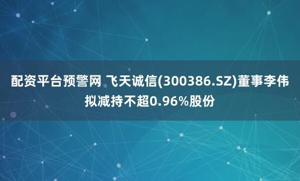 配资平台预警网 飞天诚信(300386.SZ)董事李伟拟减持不超0.96%股份