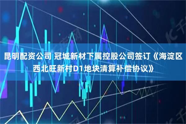 昆明配资公司 冠城新材下属控股公司签订《海淀区西北旺新村D1地块清算补偿协议》