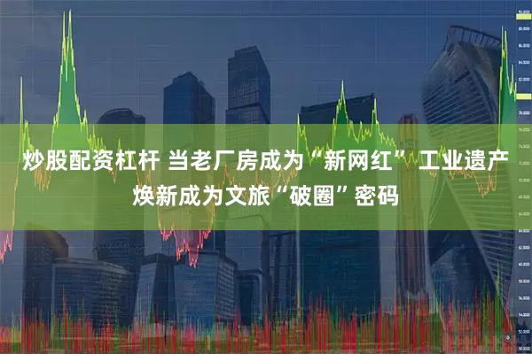 炒股配资杠杆 当老厂房成为“新网红” 工业遗产焕新成为文旅“破圈”密码