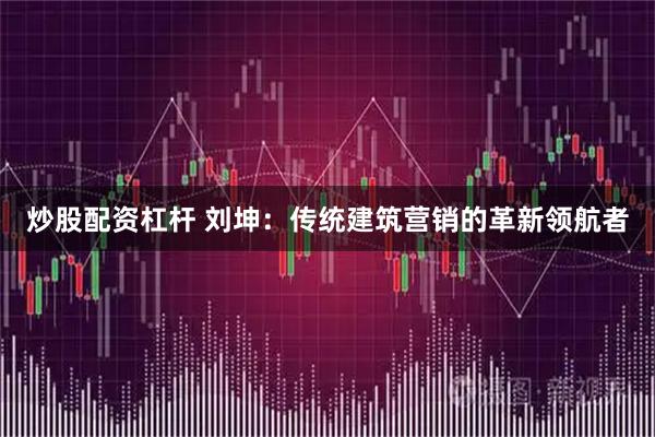 炒股配资杠杆 刘坤：传统建筑营销的革新领航者