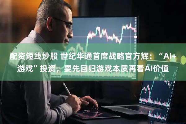 配资短线炒股 世纪华通首席战略官方辉：“AI+游戏”投资，要先回归游戏本质再看AI价值