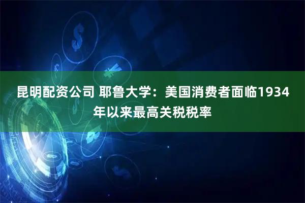 昆明配资公司 耶鲁大学：美国消费者面临1934年以来最高关税税率