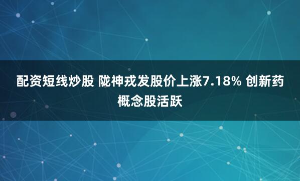配资短线炒股 陇神戎发股价上涨7.18% 创新药概念股活跃