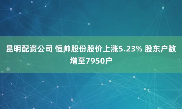 昆明配资公司 恒帅股份股价上涨5.23% 股东户数增至7950户