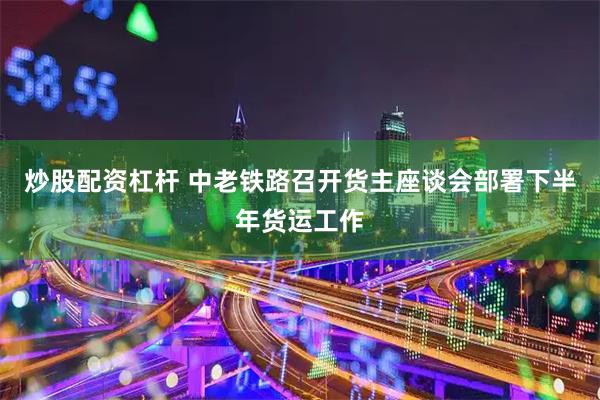 炒股配资杠杆 中老铁路召开货主座谈会部署下半年货运工作