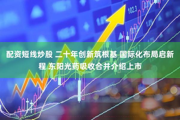 配资短线炒股 二十年创新筑根基 国际化布局启新程 东阳光药吸收合并介绍上市