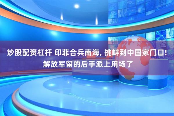 炒股配资杠杆 印菲合兵南海, 挑衅到中国家门口! 解放军留的后手派上用场了