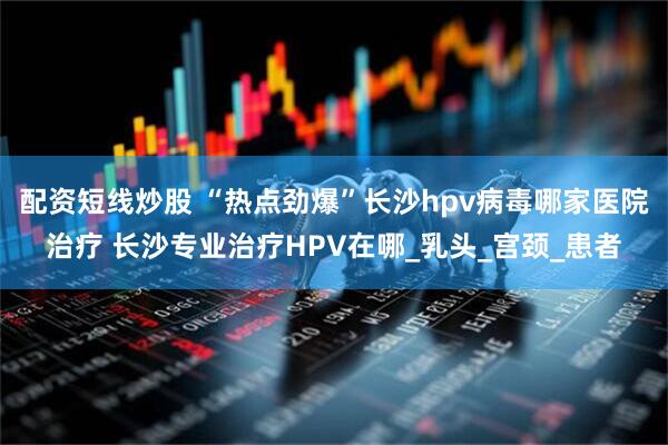 配资短线炒股 “热点劲爆”长沙hpv病毒哪家医院治疗 长沙专业治疗HPV在哪_乳头_宫颈_患者