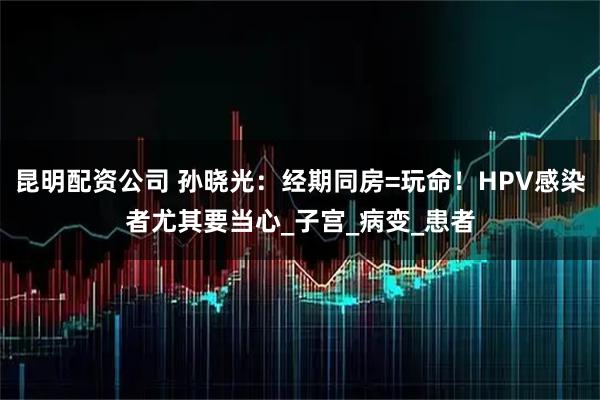 昆明配资公司 孙晓光：经期同房=玩命！HPV感染者尤其要当心_子宫_病变_患者