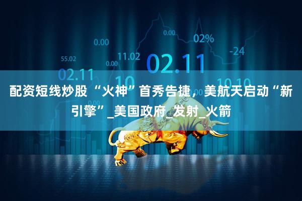 配资短线炒股 “火神”首秀告捷，美航天启动“新引擎”_美国政府_发射_火箭