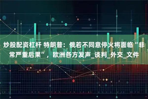 炒股配资杠杆 特朗普：俄若不同意停火将面临“非常严重后果”，欧洲各方发声_谈判_外交_文件