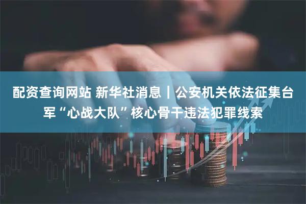 配资查询网站 新华社消息｜公安机关依法征集台军“心战大队”核心骨干违法犯罪线索