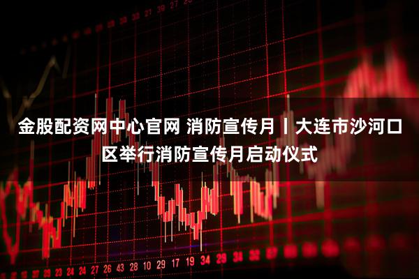 金股配资网中心官网 消防宣传月丨大连市沙河口区举行消防宣传月启动仪式