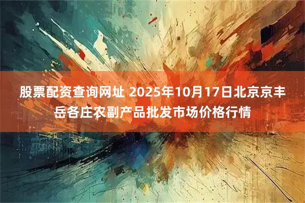 股票配资查询网址 2025年10月17日北京京丰岳各庄农副产品批发市场价格行情