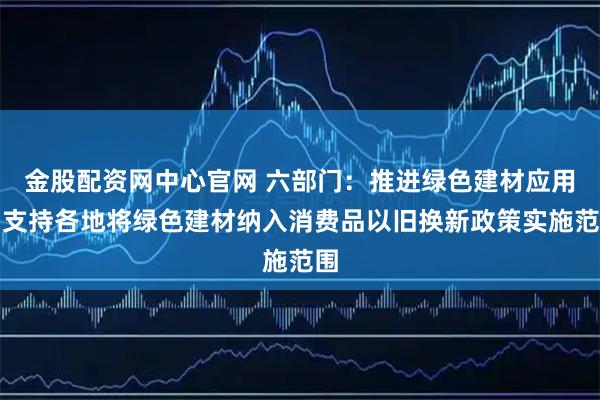 金股配资网中心官网 六部门：推进绿色建材应用，支持各地将绿色建材纳入消费品以旧换新政策实施范围