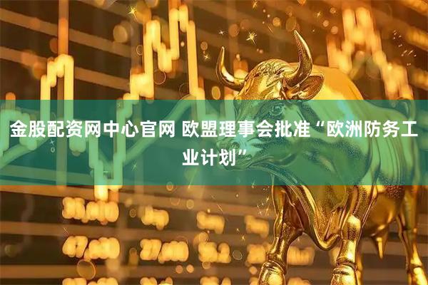金股配资网中心官网 欧盟理事会批准“欧洲防务工业计划”