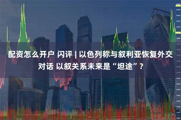 配资怎么开户 闪评 | 以色列称与叙利亚恢复外交对话 以叙关系未来是“坦途”？