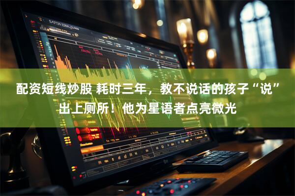 配资短线炒股 耗时三年，教不说话的孩子“说”出上厕所！他为星语者点亮微光