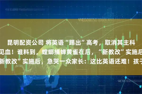昆明配资公司 将英语“踢出”高考，取消其主科地位？教育部回应一针见血！谁料到，螳螂捕蝉黄雀在后，“新教改”实施后，急哭一众家长：这比英语还难！孩子可怎么办？