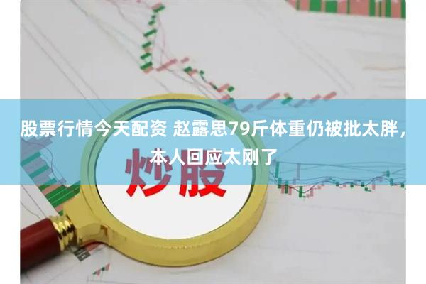 股票行情今天配资 赵露思79斤体重仍被批太胖，本人回应太刚了