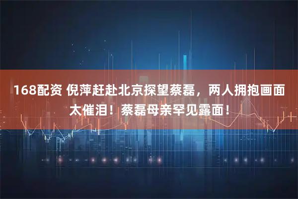 168配资 倪萍赶赴北京探望蔡磊，两人拥抱画面太催泪！蔡磊母亲罕见露面！