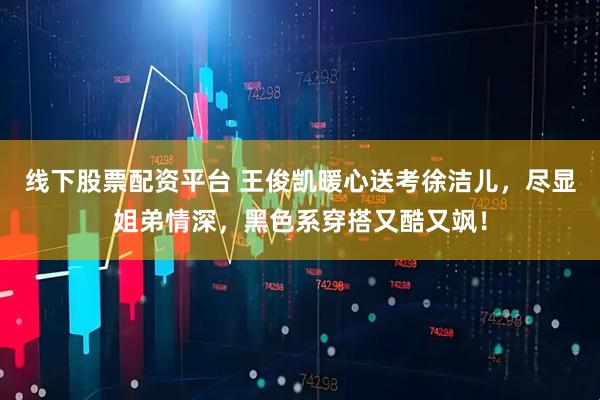 线下股票配资平台 王俊凯暖心送考徐洁儿，尽显姐弟情深，黑色系穿搭又酷又飒！