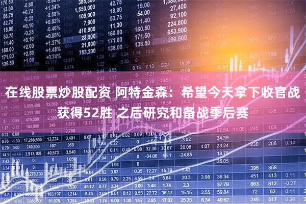 在线股票炒股配资 阿特金森：希望今天拿下收官战获得52胜 之后研究和备战季后赛